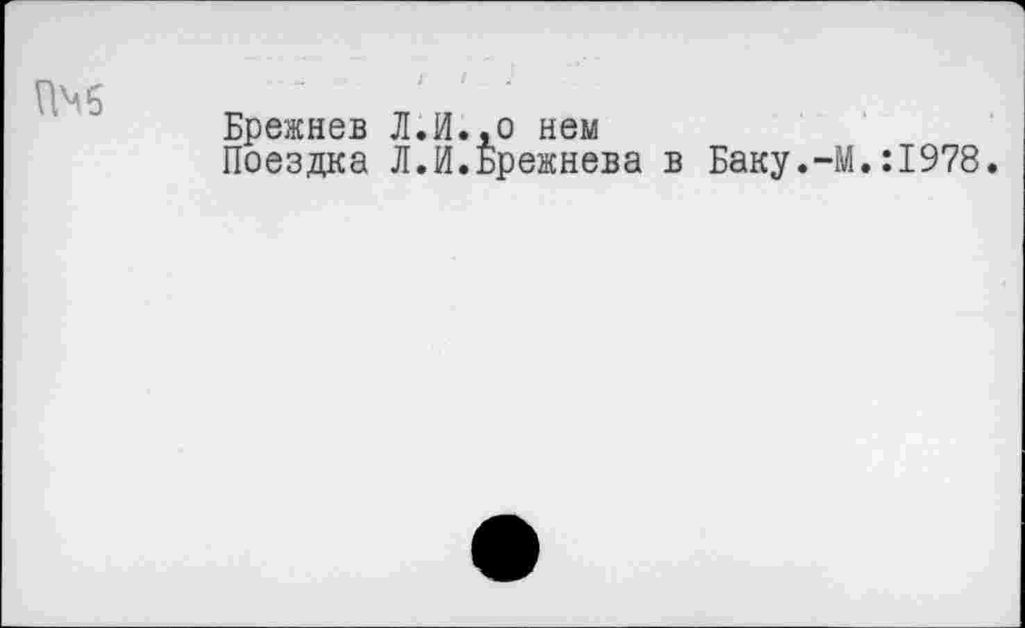 ﻿Брежнев Л.И.,о нем
Поездка Л.И.Брежнева в Баку.-М.:1978.